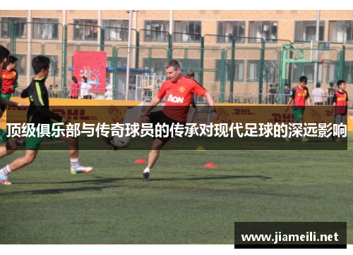 顶级俱乐部与传奇球员的传承对现代足球的深远影响 顶级俱乐部与传奇球员的传承对现代足球的深远影响